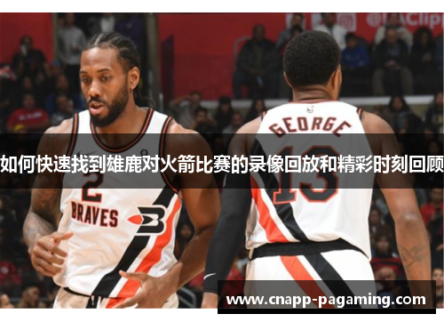 如何快速找到雄鹿对火箭比赛的录像回放和精彩时刻回顾