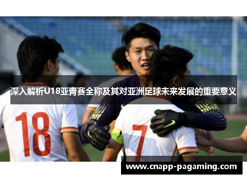 深入解析U18亚青赛全称及其对亚洲足球未来发展的重要意义