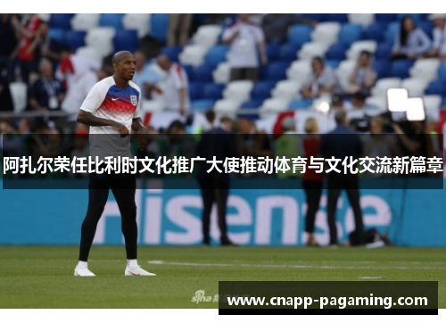阿扎尔荣任比利时文化推广大使推动体育与文化交流新篇章