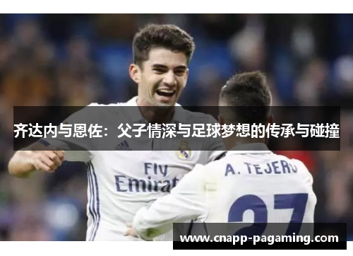 齐达内与恩佐:父子情深与足球梦想的传承与碰撞 齐达内与恩佐:父子情深与足球梦想的传承与碰撞