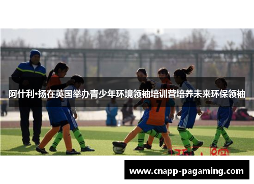 阿什利·扬在英国举办青少年环境领袖培训营培养未来环保领袖