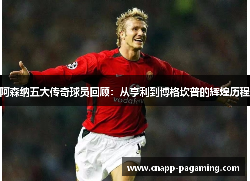 阿森纳五大传奇球员回顾：从亨利到博格坎普的辉煌历程