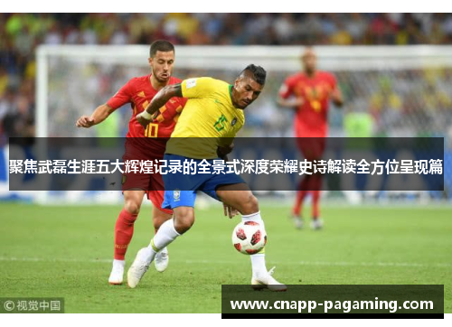 聚焦武磊生涯五大辉煌记录的全景式深度荣耀史诗解读全方位呈现篇