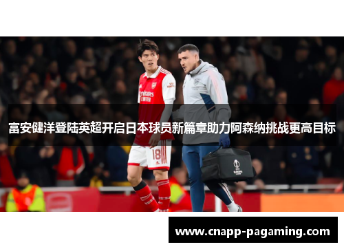 富安健洋登陆英超开启日本球员新篇章助力阿森纳挑战更高目标