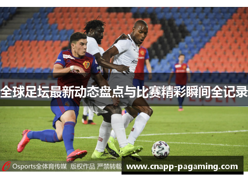 全球足坛最新动态盘点与比赛精彩瞬间全记录 全球足坛最新动态盘点与比赛精彩瞬间全记录