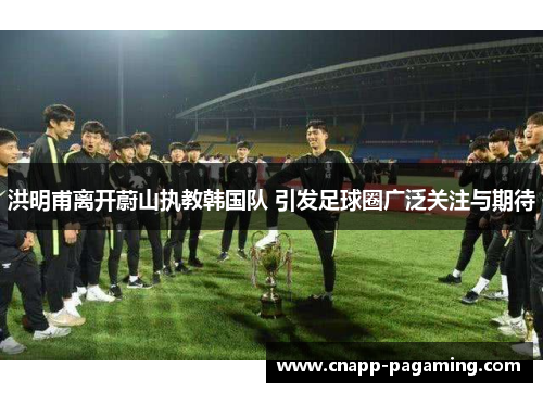 洪明甫离开蔚山执教韩国队 引发足球圈广泛关注与期待 洪明甫离开蔚山执教韩国队 引发足球圈广泛关注与期待