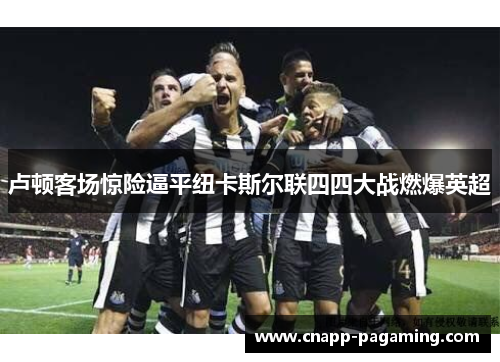 卢顿客场惊险逼平纽卡斯尔联四四大战燃爆英超